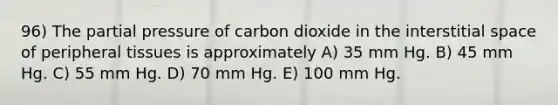 96) The partial pressure of carbon dioxide in the interstitial space of peripheral tissues is approximately A) 35 mm Hg. B) 45 mm Hg. C) 55 mm Hg. D) 70 mm Hg. E) 100 mm Hg.