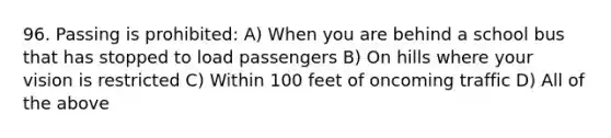 96. Passing is prohibited: A) When you are behind a school bus that has stopped to load passengers B) On hills where your vision is restricted C) Within 100 feet of oncoming traffic D) All of the above