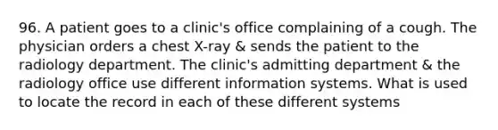 96. A patient goes to a clinic's office complaining of a cough. The physician orders a chest X-ray & sends the patient to the radiology department. The clinic's admitting department & the radiology office use different information systems. What is used to locate the record in each of these different systems