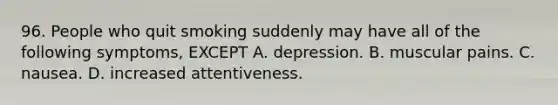 96. People who quit smoking suddenly may have all of the following symptoms, EXCEPT A. depression. B. muscular pains. C. nausea. D. increased attentiveness.