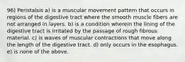 96) Peristalsis a) is a muscular movement pattern that occurs in regions of the digestive tract where the smooth muscle fibers are not arranged in layers. b) is a condition wherein the lining of the digestive tract is irritated by the passage of rough fibrous material. c) is waves of muscular contractions that move along the length of the digestive tract. d) only occurs in the esophagus. e) is none of the above.