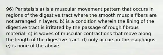 96) Peristalsis a) is a muscular movement pattern that occurs in regions of the digestive tract where the smooth muscle fibers are not arranged in layers. b) is a condition wherein the lining of the digestive tract is irritated by the passage of rough fibrous material. c) is waves of muscular contractions that move along the length of the digestive tract. d) only occurs in <a href='https://www.questionai.com/knowledge/kSjVhaa9qF-the-esophagus' class='anchor-knowledge'>the esophagus</a>. e) is none of the above.