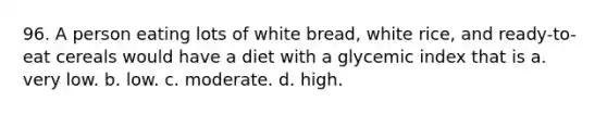 96. A person eating lots of white bread, white rice, and ready-to-eat cereals would have a diet with a glycemic index that is a. very low. b. low. c. moderate. d. high.