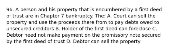 96. A person and his property that is encumbered by a first deed of trust are in Chapter 7 bankruptcy. The: A. Court can sell the property and use the proceeds there from to pay debts owed to unsecured creditors B. Holder of the first deed can foreclose C. Debtor need not make payment on the promissory note secured by the first deed of trust D. Debtor can sell the property