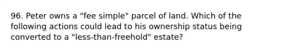 96. Peter owns a "fee simple" parcel of land. Which of the following actions could lead to his ownership status being converted to a "less-than-freehold" estate?