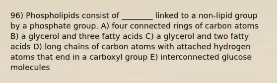 96) Phospholipids consist of ________ linked to a non-lipid group by a phosphate group. A) four connected rings of carbon atoms B) a glycerol and three fatty acids C) a glycerol and two fatty acids D) long chains of carbon atoms with attached hydrogen atoms that end in a carboxyl group E) interconnected glucose molecules