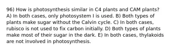 96) How is photosynthesis similar in C4 plants and CAM plants? A) In both cases, only photosystem I is used. B) Both types of plants make sugar without the Calvin cycle. C) In both cases, rubisco is not used to fix carbon initially. D) Both types of plants make most of their sugar in the dark. E) In both cases, thylakoids are not involved in photosynthesis.