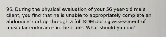 96. During the physical evaluation of your 56 year-old male client, you find that he is unable to appropriately complete an abdominal curl-up through a full ROM during assessment of muscular endurance in the trunk. What should you do?