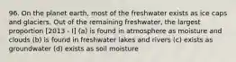 96. On the planet earth, most of the freshwater exists as ice caps and glaciers. Out of the remaining freshwater, the largest proportion [2013 - I] (a) is found in atmosphere as moisture and clouds (b) is found in freshwater lakes and rivers (c) exists as groundwater (d) exists as soil moisture