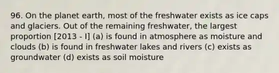 96. On the planet earth, most of the freshwater exists as ice caps and glaciers. Out of the remaining freshwater, the largest proportion [2013 - I] (a) is found in atmosphere as moisture and clouds (b) is found in freshwater lakes and rivers (c) exists as groundwater (d) exists as soil moisture