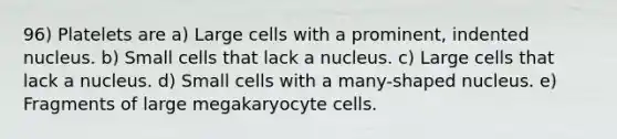 96) Platelets are a) Large cells with a prominent, indented nucleus. b) Small cells that lack a nucleus. c) Large cells that lack a nucleus. d) Small cells with a many-shaped nucleus. e) Fragments of large megakaryocyte cells.