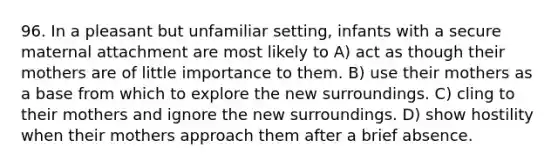 96. In a pleasant but unfamiliar setting, infants with a secure maternal attachment are most likely to A) act as though their mothers are of little importance to them. B) use their mothers as a base from which to explore the new surroundings. C) cling to their mothers and ignore the new surroundings. D) show hostility when their mothers approach them after a brief absence.
