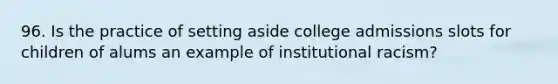 96. Is the practice of setting aside college admissions slots for children of alums an example of institutional racism?