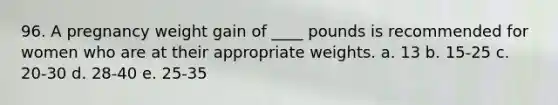 96. A pregnancy weight gain of ____ pounds is recommended for women who are at their appropriate weights. a. 13 b. 15-25 c. 20-30 d. 28-40 e. 25-35