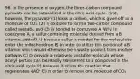 96. In the presence of oxygen, the three-carbon compound pyruvate can be catabolized in the citric acid cycle. First, however, the pyruvate (1) loses a carbon, which is given off as a molecule of CO₂, (2) is oxidized to form a two-carbon compound called acetate, and (3) is bonded to coenzyme A. Why is coenzyme A, a sulfur-containing molecule derived from a B vitamin, added? A) because sulfur is needed for the molecule to enter the mitochondrion B) in order to utilize this portion of a B vitamin which would otherwise be a waste product from another pathway C) to provide a relatively unstable molecule whose acetyl portion can be readily transferred to a compound in the citric acid cycle D) because it drives the reaction that regenerates NAD⁺ E) in order to remove one molecule of CO₂