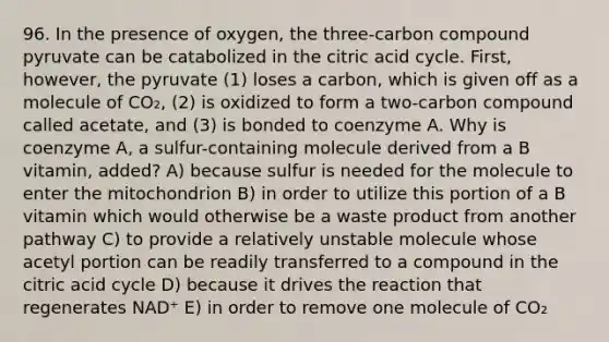 96. In the presence of oxygen, the three-carbon compound pyruvate can be catabolized in the citric acid cycle. First, however, the pyruvate (1) loses a carbon, which is given off as a molecule of CO₂, (2) is oxidized to form a two-carbon compound called acetate, and (3) is bonded to coenzyme A. Why is coenzyme A, a sulfur-containing molecule derived from a B vitamin, added? A) because sulfur is needed for the molecule to enter the mitochondrion B) in order to utilize this portion of a B vitamin which would otherwise be a waste product from another pathway C) to provide a relatively unstable molecule whose acetyl portion can be readily transferred to a compound in the citric acid cycle D) because it drives the reaction that regenerates NAD⁺ E) in order to remove one molecule of CO₂