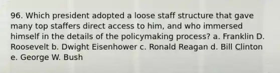 96. Which president adopted a loose staff structure that gave many top staffers direct access to him, and who immersed himself in the details of the policymaking process? a. Franklin D. Roosevelt b. Dwight Eisenhower c. Ronald Reagan d. Bill Clinton e. George W. Bush