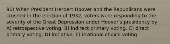 96) When President Herbert Hoover and the Republicans were crushed in the election of 1932, voters were responding to the severity of the Great Depression under Hooverʹs presidency by A) retrospective voting. B) indirect primary voting. C) direct primary voting. D) initiative. E) irrational choice voting