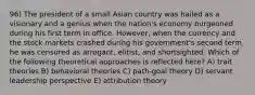 96) The president of a small Asian country was hailed as a visionary and a genius when the nation's economy burgeoned during his first term in office. However, when the currency and the stock markets crashed during his government's second term, he was censured as arrogant, elitist, and shortsighted. Which of the following theoretical approaches is reflected here? A) trait theories B) behavioral theories C) path-goal theory D) servant leadership perspective E) attribution theory