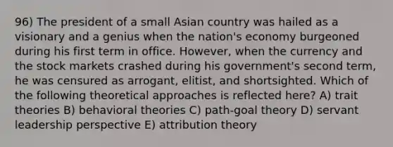 96) The president of a small Asian country was hailed as a visionary and a genius when the nation's economy burgeoned during his first term in office. However, when the currency and the stock markets crashed during his government's second term, he was censured as arrogant, elitist, and shortsighted. Which of the following theoretical approaches is reflected here? A) trait theories B) behavioral theories C) path-goal theory D) servant leadership perspective E) attribution theory