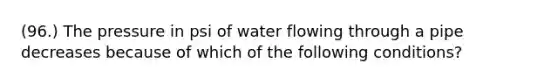 (96.) The pressure in psi of water flowing through a pipe decreases because of which of the following conditions?