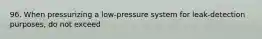 96. When pressurizing a low-pressure system for leak-detection purposes, do not exceed