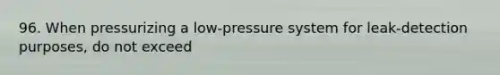 96. When pressurizing a low-pressure system for leak-detection purposes, do not exceed