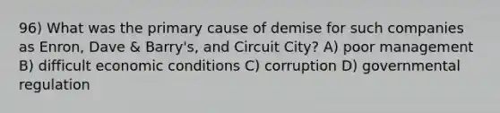 96) What was the primary cause of demise for such companies as Enron, Dave & Barry's, and Circuit City? A) poor management B) difficult economic conditions C) corruption D) governmental regulation