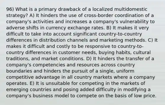 96) What is a primary drawback of a localized multidomestic strategy? A) It hinders the use of cross-border coordination of a company's activities and increases a company's vulnerability to adverse shifts in currency exchange rates. B) It makes it very difficult to take into account significant country-to-country differences in distribution channels and marketing methods. C) It makes it difficult and costly to be responsive to country-to-country differences in customer needs, buying habits, cultural traditions, and market conditions. D) It hinders the transfer of a company's competencies and resources across country boundaries and hinders the pursuit of a single, uniform competitive advantage in all country markets where a company operates. E) It is unsuitable for competing in the markets of emerging countries and posing added difficulty in modifying a company's business model to compete on the basis of low price.