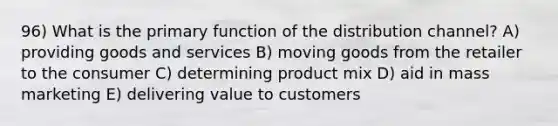 96) What is the primary function of the distribution channel? A) providing goods and services B) moving goods from the retailer to the consumer C) determining product mix D) aid in mass marketing E) delivering value to customers