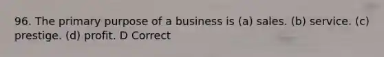 96. The primary purpose of a business is (a) sales. (b) service. (c) prestige. (d) profit. D Correct