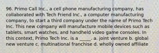 96. Primo Call Inc., a cell phone manufacturing company, has collaborated with Tech Friend Inc., a computer manufacturing company, to start a third company under the name of Primo Tech Inc. This new company will manufacture mobile devices such as tablets, smart watches, and handheld video game consoles. In this context, Primo Tech Inc. is a _____. a. joint venture b. global new venture c. multinational franchise d. wholly owned affiliate