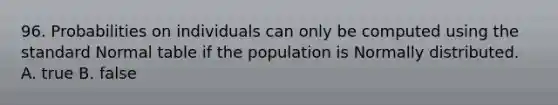 96. Probabilities on individuals can only be computed using the standard Normal table if the population is Normally distributed. A. true B. false