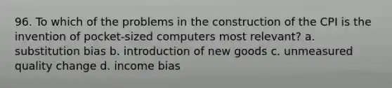 96. To which of the problems in the construction of the CPI is the invention of pocket-sized computers most relevant? a. substitution bias b. introduction of new goods c. unmeasured quality change d. income bias