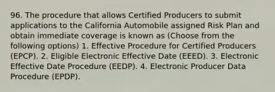 96. The procedure that allows Certified Producers to submit applications to the California Automobile assigned Risk Plan and obtain immediate coverage is known as (Choose from the following options) 1. Effective Procedure for Certified Producers (EPCP). 2. Eligible Electronic Effective Date (EEED). 3. Electronic Effective Date Procedure (EEDP). 4. Electronic Producer Data Procedure (EPDP).