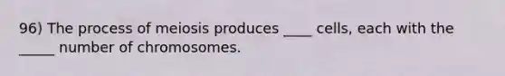 96) The process of meiosis produces ____ cells, each with the _____ number of chromosomes.