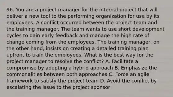 96. You are a project manager for the internal project that will deliver a new tool to the performing organization for use by its employees. A conflict occurred between the project team and the training manager. The team wants to use short development cycles to gain early feedback and manage the high rate of change coming from the employees. The training manager, on the other hand, insists on creating a detailed training plan upfront to train the employees. What is the best way for the project manager to resolve the conflict? A. Facilitate a compromise by adopting a hybrid approach B. Emphasize the commonalities between both approaches C. Force an agile framework to satisfy the project team D. Avoid the conflict by escalating the issue to the project sponsor