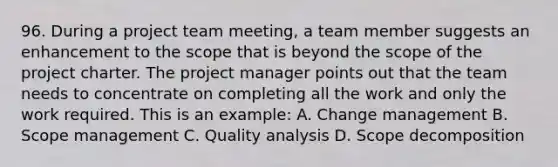 96. During a project team meeting, a team member suggests an enhancement to the scope that is beyond the scope of the project charter. The project manager points out that the team needs to concentrate on completing all the work and only the work required. This is an example: A. Change management B. Scope management C. Quality analysis D. Scope decomposition