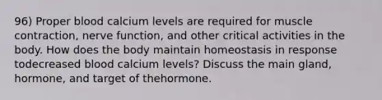 96) Proper blood calcium levels are required for muscle contraction, nerve function, and other critical activities in the body. How does the body maintain homeostasis in response todecreased blood calcium levels? Discuss the main gland, hormone, and target of thehormone.