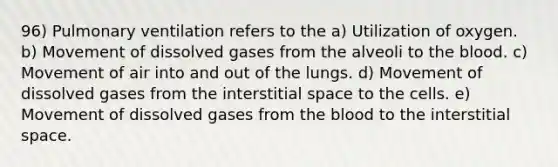 96) Pulmonary ventilation refers to the a) Utilization of oxygen. b) Movement of dissolved gases from the alveoli to <a href='https://www.questionai.com/knowledge/k7oXMfj7lk-the-blood' class='anchor-knowledge'>the blood</a>. c) Movement of air into and out of the lungs. d) Movement of dissolved gases from the interstitial space to the cells. e) Movement of dissolved gases from the blood to the interstitial space.