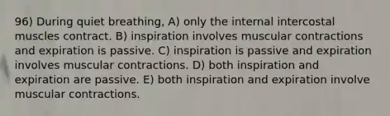 96) During quiet breathing, A) only the internal intercostal muscles contract. B) inspiration involves muscular contractions and expiration is passive. C) inspiration is passive and expiration involves muscular contractions. D) both inspiration and expiration are passive. E) both inspiration and expiration involve muscular contractions.