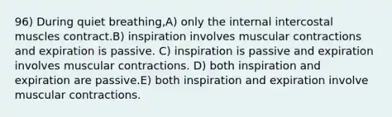 96) During quiet breathing,A) only the internal intercostal muscles contract.B) inspiration involves muscular contractions and expiration is passive. C) inspiration is passive and expiration involves muscular contractions. D) both inspiration and expiration are passive.E) both inspiration and expiration involve muscular contractions.