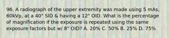 96. A radiograph of the upper extremity was made using 5 mAs, 60kVp, at a 40" SID & having a 12" OID. What is the percentage of magnification if the exposure is repeated using the same exposure factors but w/ 8" OID? A. 20% C. 50% B. 25% D. 75%