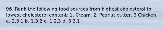 96. Rank the following food sources from highest cholesterol to lowest cholesterol content: 1. Cream, 2. Peanut butter, 3 Chicken a. 2,3,1 b. 1,3,2 c. 1,2,3 d. 3,2,1