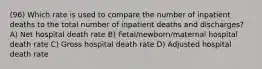 (96) Which rate is used to compare the number of inpatient deaths to the total number of inpatient deaths and discharges? A) Net hospital death rate B) Fetal/newborn/maternal hospital death rate C) Gross hospital death rate D) Adjusted hospital death rate