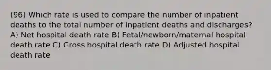 (96) Which rate is used to compare the number of inpatient deaths to the total number of inpatient deaths and discharges? A) Net hospital death rate B) Fetal/newborn/maternal hospital death rate C) Gross hospital death rate D) Adjusted hospital death rate