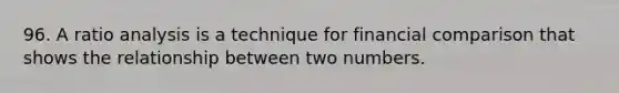 96. A ratio analysis is a technique for financial comparison that shows the relationship between two numbers.