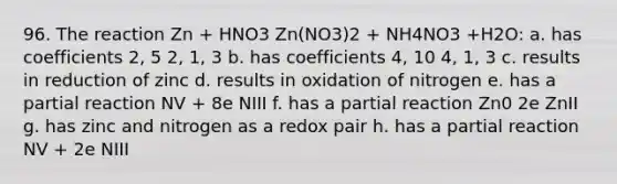 96. The reaction Zn + HNO3 Zn(NO3)2 + NH4NO3 +H2O: a. has coefficients 2, 5 2, 1, 3 b. has coefficients 4, 10 4, 1, 3 c. results in reduction of zinc d. results in oxidation of nitrogen e. has a partial reaction NV + 8e NIII f. has a partial reaction Zn0 2e ZnII g. has zinc and nitrogen as a redox pair h. has a partial reaction NV + 2e NIII