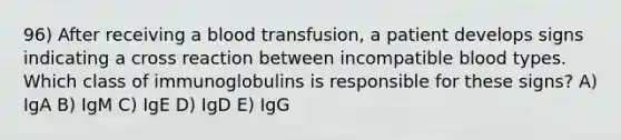 96) After receiving a blood transfusion, a patient develops signs indicating a cross reaction between incompatible blood types. Which class of immunoglobulins is responsible for these signs? A) IgA B) IgM C) IgE D) IgD E) IgG