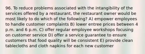 96. To reduce problems associated with the intangibility of the services offered by a restaurant, the restaurant owner would be most likely to do which of the following? A) empower employees to handle customer complaints B) lower entree prices between 4 p.m. and 6 p.m. C) offer regular employee workshops focusing on customer service D) offer a service guarantee to ensure customers that food quality will be consistent E) provide clean tablecloths and cloth napkins for each new customer